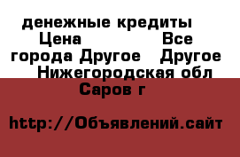 денежные кредиты! › Цена ­ 500 000 - Все города Другое » Другое   . Нижегородская обл.,Саров г.